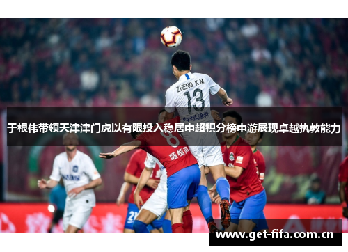 于根伟带领天津津门虎以有限投入稳居中超积分榜中游展现卓越执教能力 于根伟带领天津津门虎以有限投入稳居中超积分榜中游展现卓越执教能力
