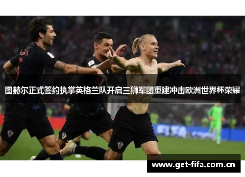 图赫尔正式签约执掌英格兰队开启三狮军团重建冲击欧洲世界杯荣耀 图赫尔正式签约执掌英格兰队开启三狮军团重建冲击欧洲世界杯荣耀